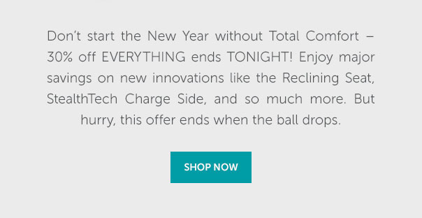 Don't start the New Year without Total Comfort - 30% off everything ends tonight. Enjoy major savings on new innovations like the Reclining Seat, StealthTech Charge Side, and so much more. But hurry, this offer ends when the ball drops. | SHOP NOW >>