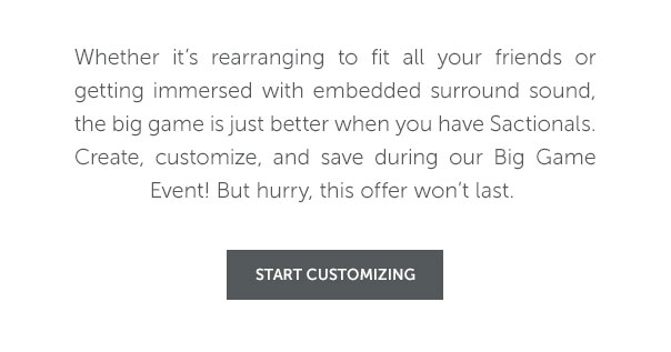 Whether it's rearranging to fit all your friends or getting immersed with embedded surround sound, the big game is just better when you have Sactionals. Create, customize, and save during our Big Game Event! But hurry, this offer wwon't last. | START CUSTOMIZING >>