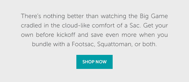 There's nothing better than watching the Big Game crdles in the cloud-like comfort of a Sac. Get your own before kickoff and save even more when you bundle with a Footsac, Squattoman, or both. | SHOP NOW >>