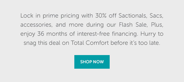 Lock in prime pricing with 30% off Sactionals, Sacs, accessories, and more during our Flash Sale, Plus, enjoy 36 months of interest-free financing. Hurry to snag this deal on Total Comfort before it's too late. | SHOP NOW >>