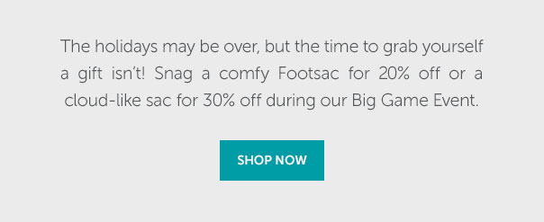 The holidays may be over, but the time to grab yourself a gift isn't! Snag a comfy Footsac for 20% off or a cloud-like sac for 30% off during out Big Game Event.