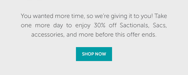 You wanted more time, so we're giving it to you! Take one more day to enjoy 30% off Sactionals, Sacs, accessories, and more before this offer ends. | SHOP NOW >>