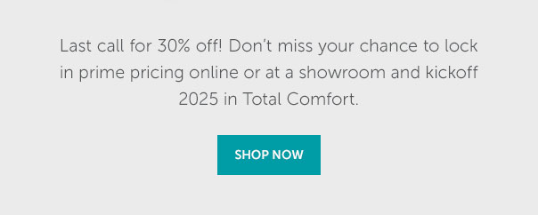 Last call for 30% off! Don't miss your chance to lock in prime pricing online or at a showroom and kickoff 2025 in Total Comfort. | SHOP NOW >>