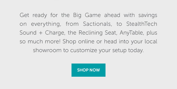 Get ready for the Big Game ahead with savings on everything, from Sactionals, to StealthTech Sound + Charge, the Reclining Seat, AnyTable, pluse so much more! Shop online or head into your local showroom to customize your setup today. | SHOP NOW >>