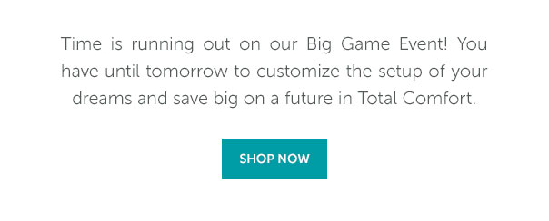 Time is running out on our Big Game Event! You have until tomorrow to customize the setup of your dreams and save big on a future in Total Comfort. | SHOP NOW >>