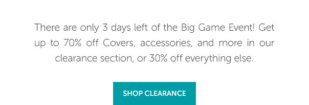 There are only 3 days left of the Big Game Event! Get up to 70% off Covers, accessories, and more in our clearance section, or 30% off everything else. | SHOP NOW >>