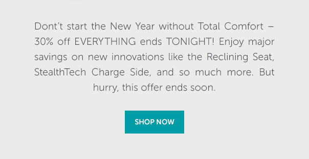 Don't start the New Year without Total Comfort - 30% off everything ends tonight. Enjoy major savings on new innovations like the Reclining Seat, StealthTech Charge Side, and so much more. But hurry, this offer ends soon. | SHOP NOW >>