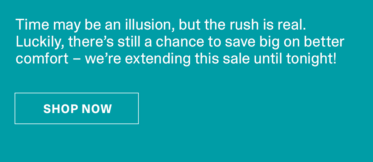 Time may be an illusion, but the rush is real. Luckily, there’s still a chance to save big on better comfort – we’re extending this sale until tonight! | SHOP NOW >>