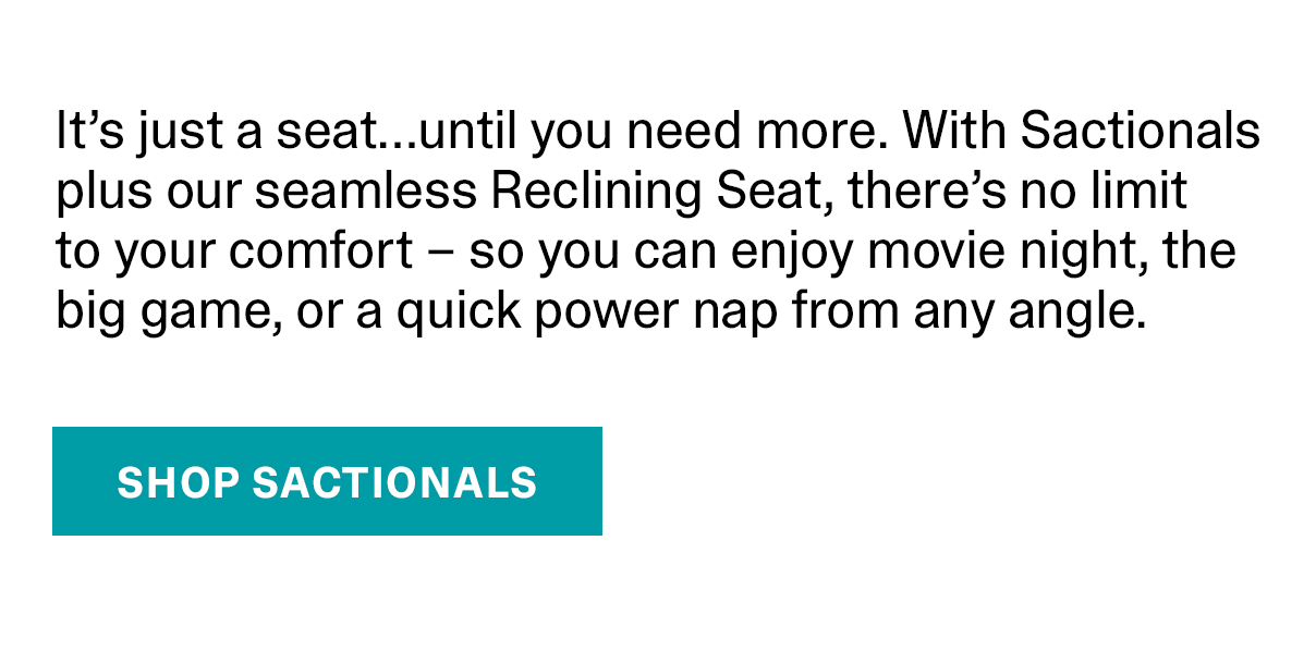 It's just a seat...until you need more. With Sactionals plus our seemless Reclining Seat, there's no limit to your comfort - so you can enjoy movie night, the big game, or a quick power nap from any angle. | SHOP SACTIONALS >>
