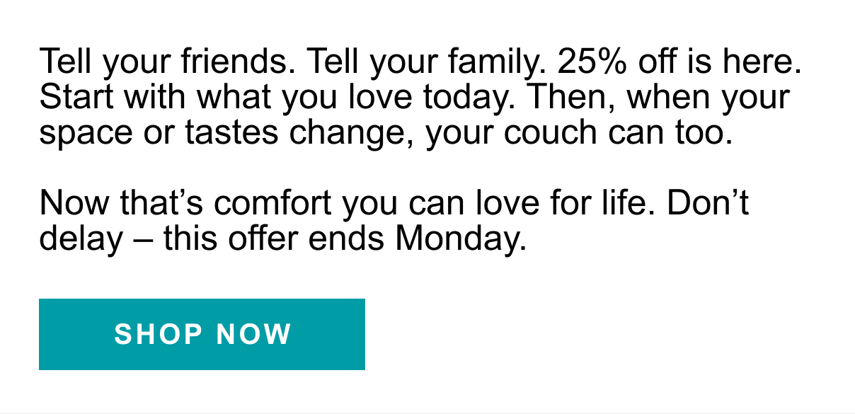 Tell your fiends. Tell your family. 25% off is here. Start with what you love today. Then, when your space or tastes change, your couch can too. Now that's comfort you can love for life. Don't delay - this offer ends Monday. | SHOP NOW >>