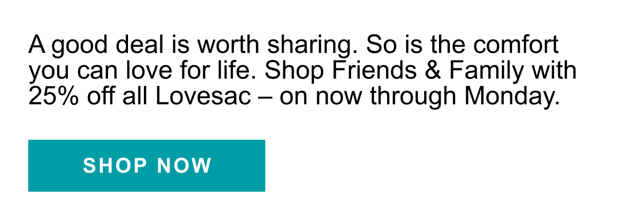 A good deal is worth sharing. So is the comfort you can love for life. Shop Friends and Family with 25% off all Lovesac - on now through Monday. | SHOP NOW >>