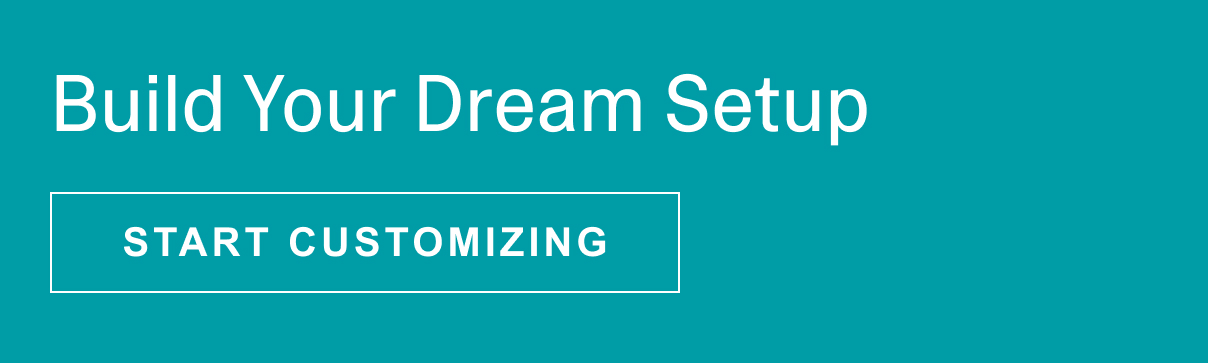 BUILD YOUR DREAM SETUP - START CUSTOMIZING >>