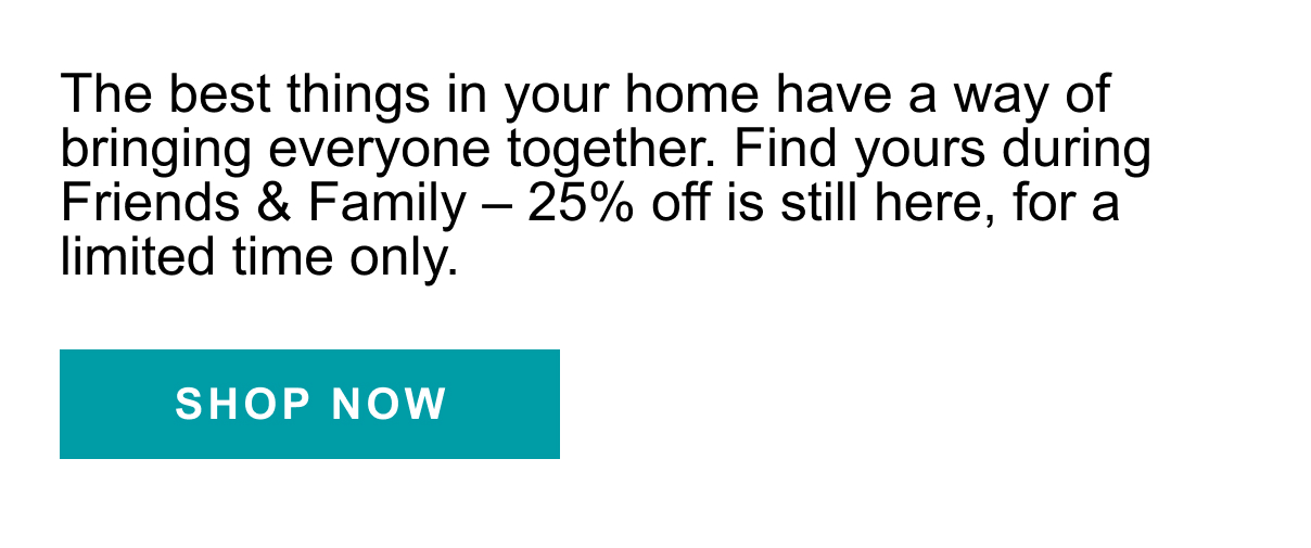 The best things in your home have a way of bringing everyone together. Find yours during Friends and Family - 25% off is still here, for a limited time only. SHOP NOW >>