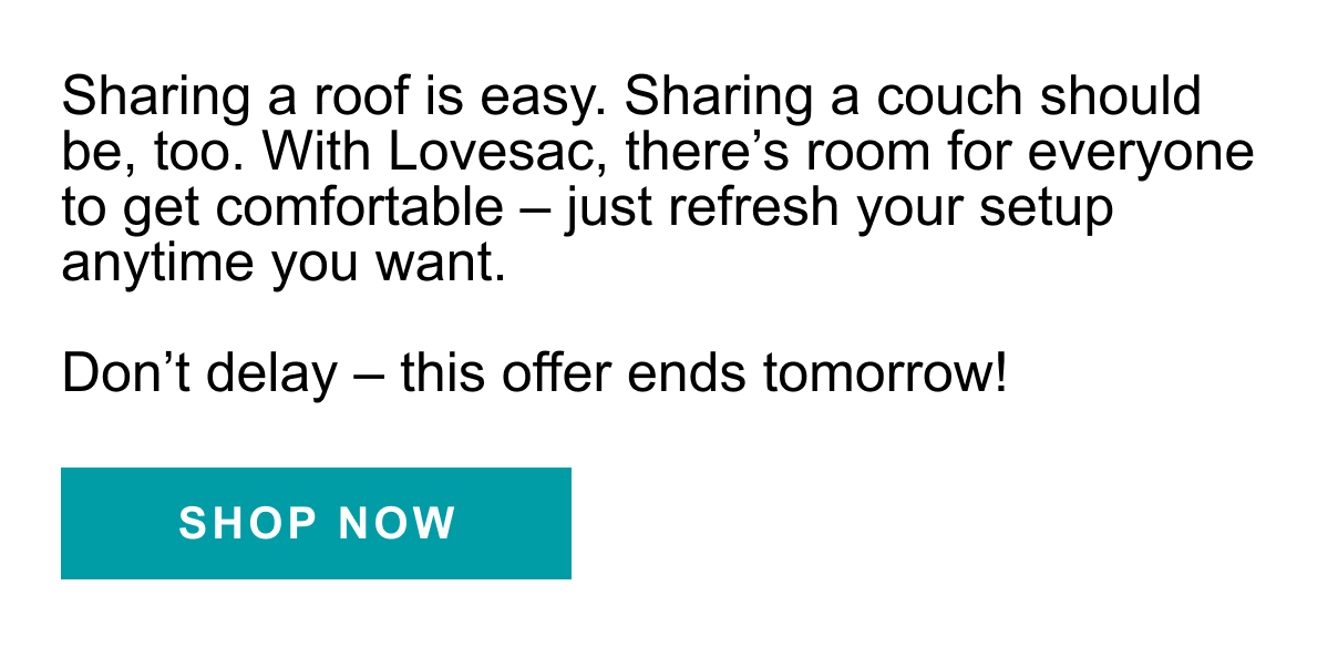 Sharing a roof isn't easy. Sharing a couch should be, too. With Lovesac, there's room for everyone to get comfortable - just refresh your setup anytime you want. Don't delay - this offer ends tomorrow! SHOP NOW >>