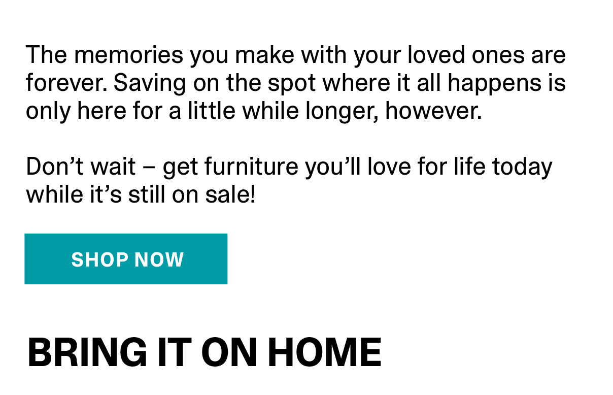 The memories you make with your loved ones are forever. Saving on the spot where it all happens is only here for a little while longer, however. | SHOP NOW >>