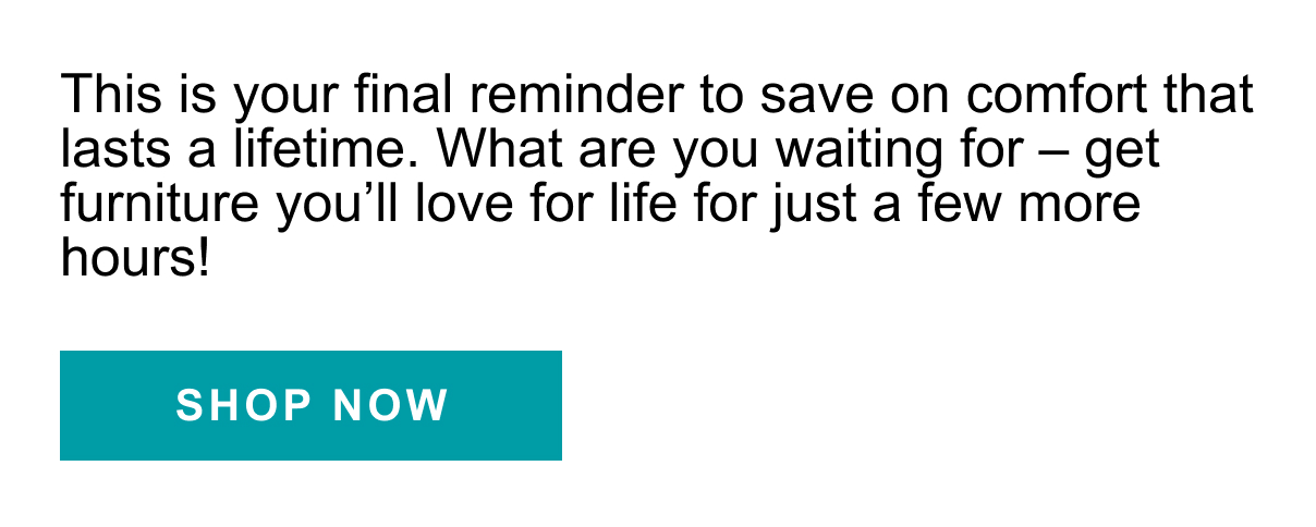 This is your final reminder to save on comfort that last a lifetime. What are you waiting for - get furniture you'll love for life for just a few more hours! | SHOP NOW >>